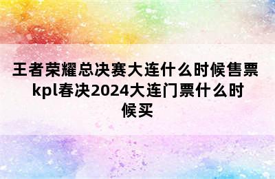 王者荣耀总决赛大连什么时候售票 kpl春决2024大连门票什么时候买